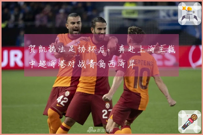 贺凯执法足协杯后，奔赴上海主裁中超海港对战青岛西海岸