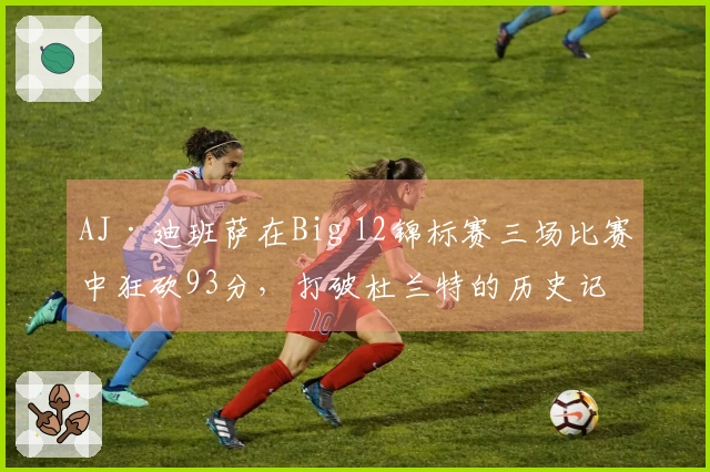 AJ·迪班萨在Big 12锦标赛三场比赛中狂砍93分，打破杜兰特的历史记录
