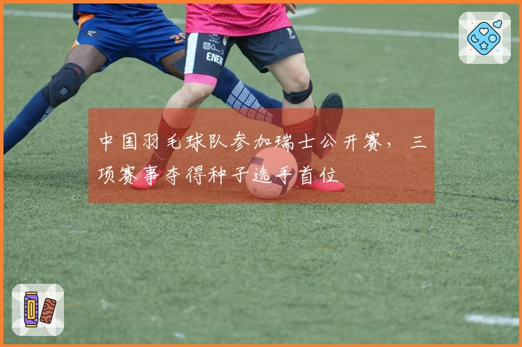 中国羽毛球队参加瑞士公开赛，三项赛事夺得种子选手首位