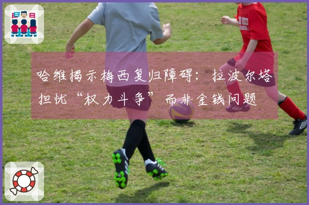 哈维揭示梅西复归障碍：拉波尔塔担忧“权力斗争”而非金钱问题