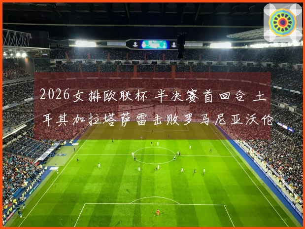 2026女排欧联杯 半决赛首回合 土耳其加拉塔萨雷击败罗马尼亚沃伦塔里