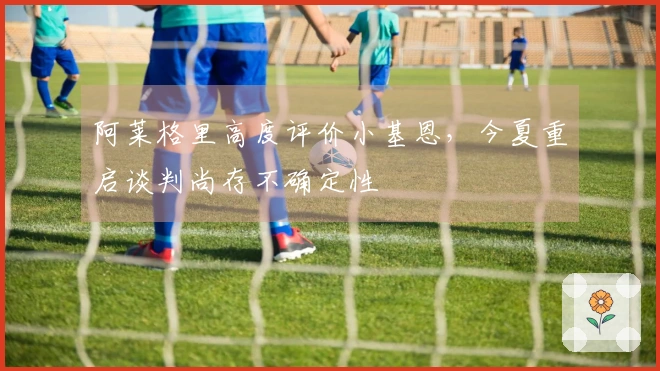 阿莱格里高度评价小基恩，今夏重启谈判尚存不确定性