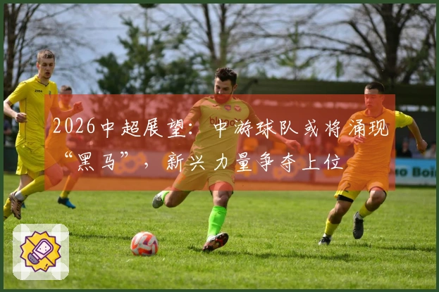 2026中超展望：中游球队或将涌现“黑马”，新兴力量争夺上位