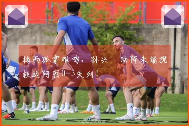 梅西孤掌难鸣，孙兴慜助阵未能挽救迈阿密0-3失利！