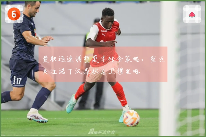 曼联迅速调整夏季转会策略，重点关注诺丁汉森林后卫穆里略