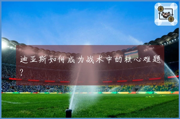 迪亚斯如何成为战术中的核心难题？