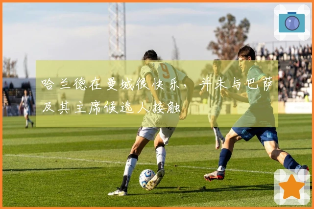 哈兰德在曼城很快乐，并未与巴萨及其主席候选人接触