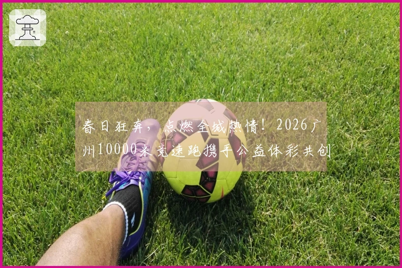 春日狂奔，点燃全城热情！2026广州10000米竞速跑携手公益体彩共创温暖未来