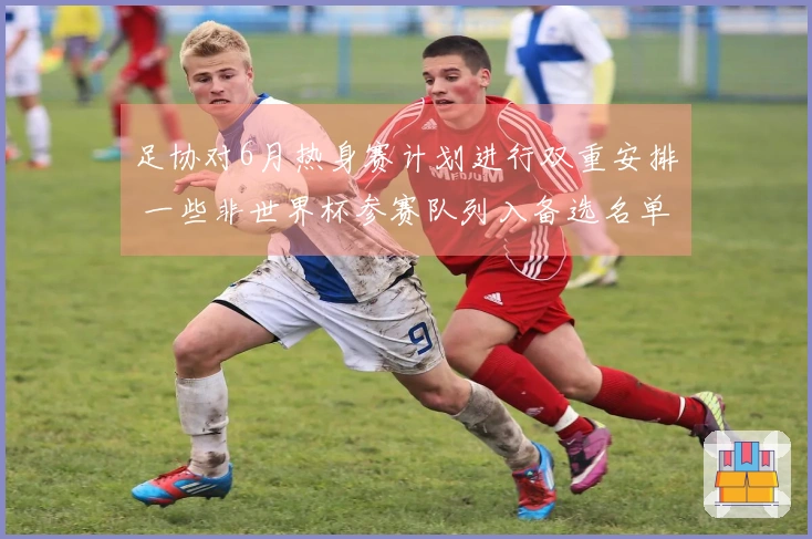足协对6月热身赛计划进行双重安排 一些非世界杯参赛队列入备选名单