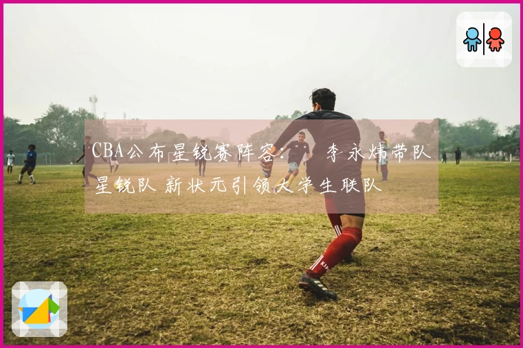 CBA公布星锐赛阵容：偰李永炜带队星锐队 新状元引领大学生联队