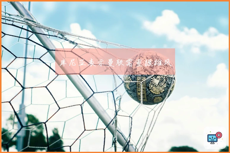 库尼亚表示曼联需重振雄风