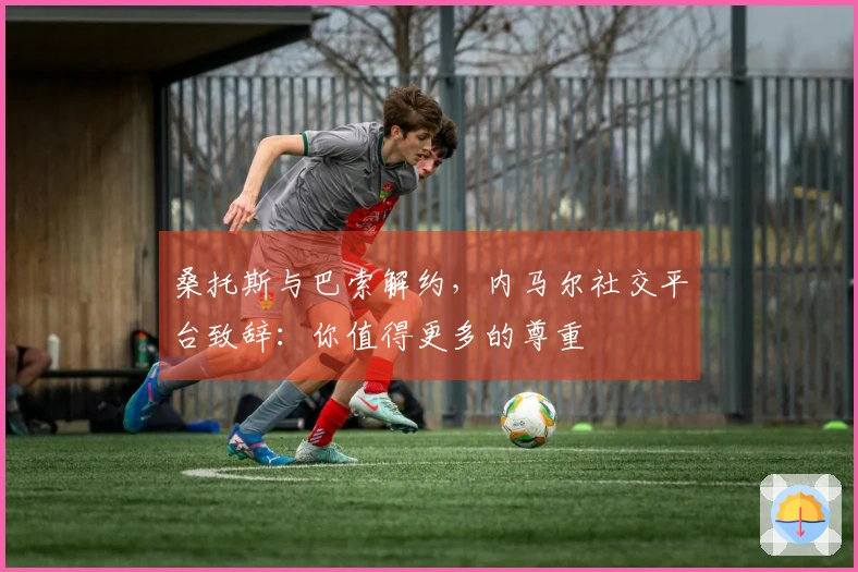 桑托斯与巴索解约，内马尔社交平台致辞：你值得更多的尊重