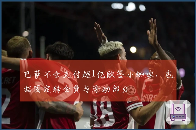巴萨不会支付超1亿欧签小蜘蛛，包括固定转会费与浮动部分