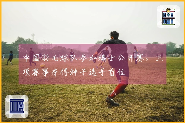 中国羽毛球队参加瑞士公开赛，三项赛事夺得种子选手首位