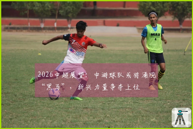 2026中超展望：中游球队或将涌现“黑马”，新兴力量争夺上位