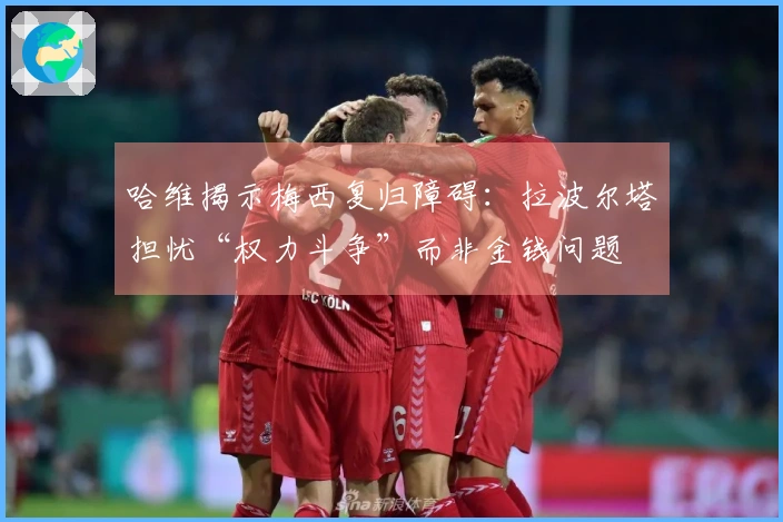 哈维揭示梅西复归障碍：拉波尔塔担忧“权力斗争”而非金钱问题