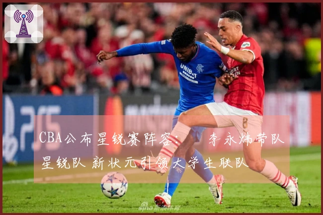 CBA公布星锐赛阵容：偰李永炜带队星锐队 新状元引领大学生联队